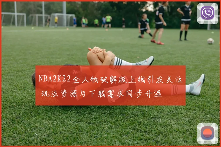 NBA2K22全人物破解版上线引发关注 玩法资源与下载需求同步升温