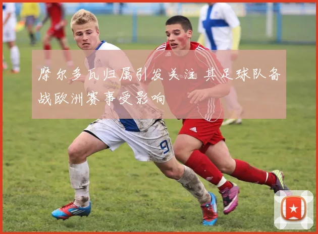 摩尔多瓦归属引发关注 其足球队备战欧洲赛事受影响